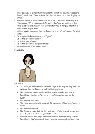 •   He is obviously in a great hurry towards the end of the play: he stresses "I
    haven't much time." Does he know that the real inspector is shortly going to
    arrive?
•   His final speech is like a sermon or a politician's. He leaves the family with
    the message "We are responsible for each other" and warns them of the
    "fire and blood and anguish" that will result if they do not pay attention to
    what he has taught them.
•   All this mystery suggests that the Inspector is not a 'real' person. So, what
    is he?
•   Is he a ghost? Goole reminds us of 'ghoul'.
•   Is he the voice of Priestley?
•   Is he the voice of God?
•   Is he the voice of all our consciences?
•   Do you have any other suggestions?

Eva Smith




Eva Smith
    •   Of course, we never see Eva Smith on stage in the play: we only have the
        evidence that the Inspector and the Birlings give us.
    •   The Inspector, Sheila Gerald and Eric all say that she was "pretty."
        Gerald describes her as "very pretty - soft brown hair and big dark
        eyes."
    •   Her parents were dead.
    •   She came from outside Brumley: Mr Birling speaks of her being "country-
        bred."
    •   She was working class.
    •   The Inspector says that she had kept a sort of diary, which helped him
        piece together the last two years of her life:
    •   However, in Act 3 we begin to wonder whether Eva ever really existed. -
        Gerald says, "We've no proof it was the same photograph and therefore
 