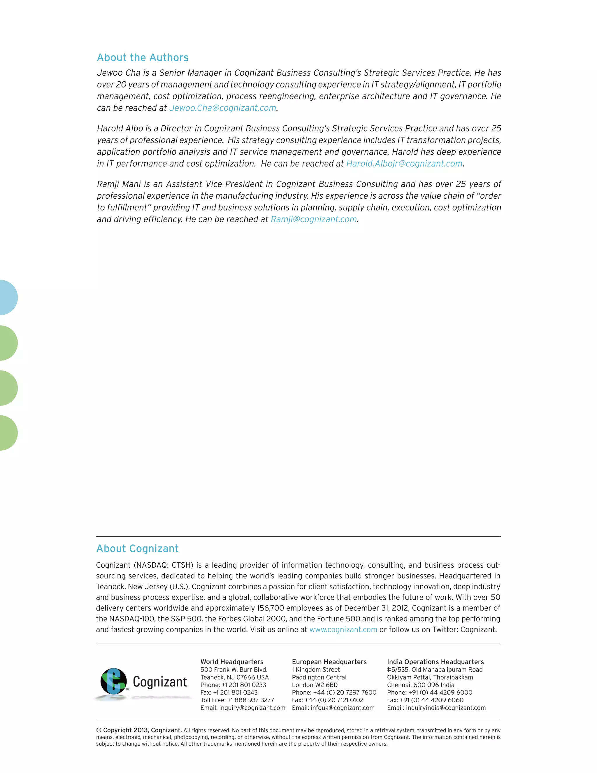 About Cognizant
Cognizant (NASDAQ: CTSH) is a leading provider of information technology, consulting, and business process out-
sourcing services, dedicated to helping the world’s leading companies build stronger businesses. Headquartered in
Teaneck, New Jersey (U.S.), Cognizant combines a passion for client satisfaction, technology innovation, deep industry
and business process expertise, and a global, collaborative workforce that embodies the future of work. With over 50
delivery centers worldwide and approximately 156,700 employees as of December 31, 2012, Cognizant is a member of
the NASDAQ-100, the S&P 500, the Forbes Global 2000, and the Fortune 500 and is ranked among the top performing
and fastest growing companies in the world. Visit us online at www.cognizant.com or follow us on Twitter: Cognizant.
World Headquarters
500 Frank W. Burr Blvd.
Teaneck, NJ 07666 USA
Phone: +1 201 801 0233
Fax: +1 201 801 0243
Toll Free: +1 888 937 3277
Email: inquiry@cognizant.com
European Headquarters
1 Kingdom Street
Paddington Central
London W2 6BD
Phone: +44 (0) 20 7297 7600
Fax: +44 (0) 20 7121 0102
Email: infouk@cognizant.com
India Operations Headquarters
#5/535, Old Mahabalipuram Road
Okkiyam Pettai, Thoraipakkam
Chennai, 600 096 India
Phone: +91 (0) 44 4209 6000
Fax: +91 (0) 44 4209 6060
Email: inquiryindia@cognizant.com
­­© Copyright 2013, Cognizant. All rights reserved. No part of this document may be reproduced, stored in a retrieval system, transmitted in any form or by any
means, electronic, mechanical, photocopying, recording, or otherwise, without the express written permission from Cognizant. The information contained herein is
subject to change without notice. All other trademarks mentioned herein are the property of their respective owners.
About the Authors
Jewoo Cha is a Senior Manager in Cognizant Business Consulting’s Strategic Services Practice. He has
over 20 years of management and technology consulting experience in IT strategy/alignment, IT portfolio
management, cost optimization, process reengineering, enterprise architecture and IT governance. He
can be reached at Jewoo.Cha@cognizant.com.
Harold Albo is a Director in Cognizant Business Consulting’s Strategic Services Practice and has over 25
years of professional experience. His strategy consulting experience includes IT transformation projects,
application portfolio analysis and IT service management and governance. Harold has deep experience
in IT performance and cost optimization. He can be reached at Harold.Albojr@cognizant.com.
Ramji Mani is an Assistant Vice President in Cognizant Business Consulting and has over 25 years of
professional experience in the manufacturing industry. His experience is across the value chain of “order
to fulfillment” providing IT and business solutions in planning, supply chain, execution, cost optimization
and driving efficiency. He can be reached at Ramji@cognizant.com.
 