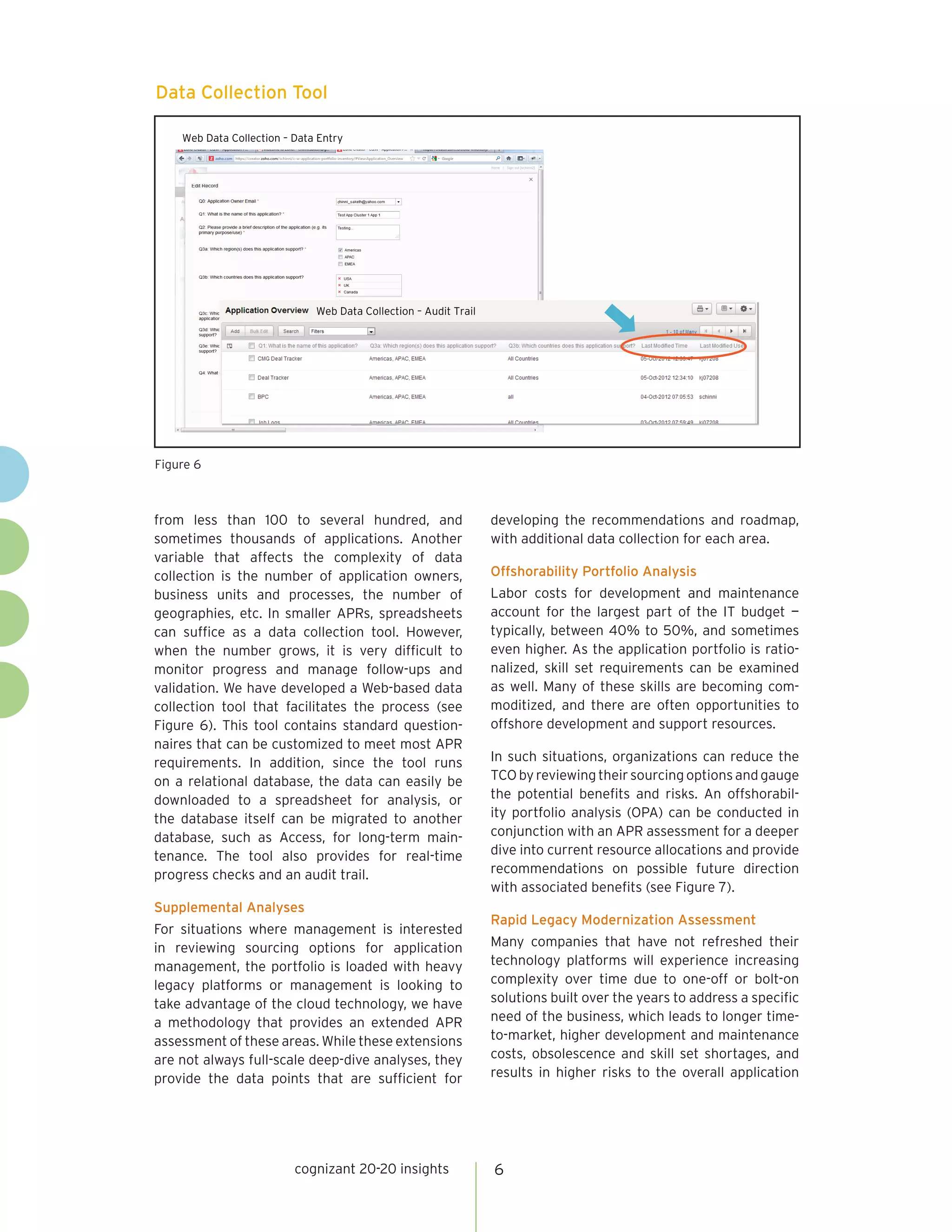 cognizant 20-20 insights 6
from less than 100 to several hundred, and
sometimes thousands of applications. Another
variable that affects the complexity of data
collection is the number of application owners,
business units and processes, the number of
geographies, etc. In smaller APRs, spreadsheets
can suffice as a data collection tool. However,
when the number grows, it is very difficult to
monitor progress and manage follow-ups and
validation. We have developed a Web-based data
collection tool that facilitates the process (see
Figure 6). This tool contains standard question-
naires that can be customized to meet most APR
requirements. In addition, since the tool runs
on a relational database, the data can easily be
downloaded to a spreadsheet for analysis, or
the database itself can be migrated to another
database, such as Access, for long-term main-
tenance. The tool also provides for real-time
progress checks and an audit trail.
Supplemental Analyses
For situations where management is interested
in reviewing sourcing options for application
management, the portfolio is loaded with heavy
legacy platforms or management is looking to
take advantage of the cloud technology, we have
a methodology that provides an extended APR
assessment of these areas. While these extensions
are not always full-scale deep-dive analyses, they
provide the data points that are sufficient for
developing the recommendations and roadmap,
with additional data collection for each area.
Offshorability Portfolio Analysis
Labor costs for development and maintenance
account for the largest part of the IT budget —
typically, between 40% to 50%, and sometimes
even higher. As the application portfolio is ratio-
nalized, skill set requirements can be examined
as well. Many of these skills are becoming com-
moditized, and there are often opportunities to
offshore development and support resources.
In such situations, organizations can reduce the
TCObyreviewingtheirsourcingoptionsandgauge
the potential benefits and risks. An offshorabil-
ity portfolio analysis (OPA) can be conducted in
conjunction with an APR assessment for a deeper
dive into current resource allocations and provide
recommendations on possible future direction
with associated benefits (see Figure 7).
Rapid Legacy Modernization Assessment
Many companies that have not refreshed their
technology platforms will experience increasing
complexity over time due to one-off or bolt-on
solutions built over the years to address a specific
need of the business, which leads to longer time-
to-market, higher development and maintenance
costs, obsolescence and skill set shortages, and
results in higher risks to the overall application
Figure 6
Web Data Collection – Data Entry
Web Data Collection – Audit Trail
Data Collection Tool
 
