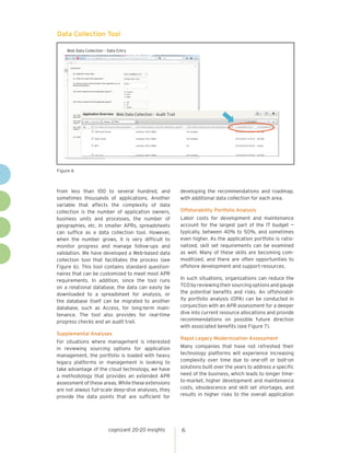 cognizant 20-20 insights 6
from less than 100 to several hundred, and
sometimes thousands of applications. Another
variable that affects the complexity of data
collection is the number of application owners,
business units and processes, the number of
geographies, etc. In smaller APRs, spreadsheets
can suffice as a data collection tool. However,
when the number grows, it is very difficult to
monitor progress and manage follow-ups and
validation. We have developed a Web-based data
collection tool that facilitates the process (see
Figure 6). This tool contains standard question-
naires that can be customized to meet most APR
requirements. In addition, since the tool runs
on a relational database, the data can easily be
downloaded to a spreadsheet for analysis, or
the database itself can be migrated to another
database, such as Access, for long-term main-
tenance. The tool also provides for real-time
progress checks and an audit trail.
Supplemental Analyses
For situations where management is interested
in reviewing sourcing options for application
management, the portfolio is loaded with heavy
legacy platforms or management is looking to
take advantage of the cloud technology, we have
a methodology that provides an extended APR
assessment of these areas. While these extensions
are not always full-scale deep-dive analyses, they
provide the data points that are sufficient for
developing the recommendations and roadmap,
with additional data collection for each area.
Offshorability Portfolio Analysis
Labor costs for development and maintenance
account for the largest part of the IT budget —
typically, between 40% to 50%, and sometimes
even higher. As the application portfolio is ratio-
nalized, skill set requirements can be examined
as well. Many of these skills are becoming com-
moditized, and there are often opportunities to
offshore development and support resources.
In such situations, organizations can reduce the
TCObyreviewingtheirsourcingoptionsandgauge
the potential benefits and risks. An offshorabil-
ity portfolio analysis (OPA) can be conducted in
conjunction with an APR assessment for a deeper
dive into current resource allocations and provide
recommendations on possible future direction
with associated benefits (see Figure 7).
Rapid Legacy Modernization Assessment
Many companies that have not refreshed their
technology platforms will experience increasing
complexity over time due to one-off or bolt-on
solutions built over the years to address a specific
need of the business, which leads to longer time-
to-market, higher development and maintenance
costs, obsolescence and skill set shortages, and
results in higher risks to the overall application
Figure 6
Web Data Collection – Data Entry
Web Data Collection – Audit Trail
Data Collection Tool
 
