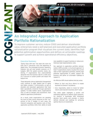 An Integrated Approach to Application
Portfolio Rationalization
To improve customer service, reduce COGS and deliver shareholder
value, enterprises need a well-planned and executed application portfolio
rationalization program that visualizes the current state, identifies high
potential optimization opportunities and defines an actionable roadmap
to support growth and achieve operational efficiency objectives.
Executive Summary
“Doing more with less” has been the norm for
CIOs and IT executives since the beginning of
digital time. The prolonged economic downturn,
however, has put even greater pressure on IT
budgets. With the global economy slowly sta-
bilizing, IT organizations face unprecedented
demands from the business side for a wide array
of IT services to sustain growth and impact the
bottom line.
These demands come as application management
costs continue to edge upward due to aging
and highly complex IT environments, as well as
obsolete and redundant applications that have
been sporadically enhanced through patchwork
updates. To make matters worse, organizational
silos, as well as mergers and acquisitions, have
added to application proliferation.
As a result, some organizations are spending
too much of their scarce resources on the “run”
portion of the IT budget. In such cases, the
inherent complexity and baseline costs of their
application portfolios limits their ability to build
new capability to support business or reduce pro-
hibitively high implementation costs.
Our approach to application portfolio rational-
ization (APR) provides a structured approach to
help IT organizations clearly visualize the current
state of their application portfolios, identify high
potential opportunities to better support the
business and define an actionable roadmap to
support it.
An effective APR should address two key areas:
•	Where to start and focus efforts to enable
business to achieve IT excellence.
•	And, importantly, where to invest for better
returns and long-term business and IT value.
This white paper highlights a proven and
methodical approach to address these questions.
For starters, it illuminates APR investment
decision focal points and provides a clearly
defined rationale and roadmap for achieving
optimal returns on investments.
• Cognizant 20-20 Insights
cognizant 20-20 insights | may 2013
 