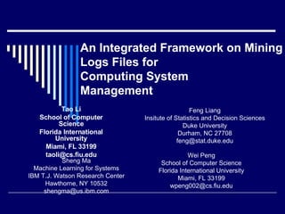 An Integrated Framework on Mining  Logs Files for Computing System  Management Tao Li School of Computer Science Florida International University Miami, FL 33199 [email_address] Wei Peng School of Computer Science Florida International University Miami, FL 33199 [email_address] Feng Liang Insitute of Statistics and Decision Sciences Duke University Durham, NC 27708 [email_address] Sheng Ma Machine Learning for Systems IBM T.J. Watson Research Center Hawthorne, NY 10532 [email_address] 