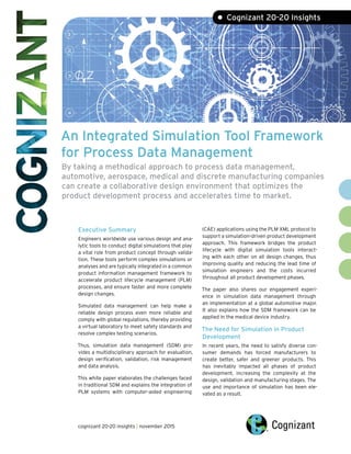 An Integrated Simulation Tool Framework
for Process Data Management
By taking a methodical approach to process data management,
automotive, aerospace, medical and discrete manufacturing companies
can create a collaborative design environment that optimizes the
product development process and accelerates time to market.
Executive Summary
Engineers worldwide use various design and ana-
lytic tools to conduct digital simulations that play
a vital role from product concept through valida-
tion. These tools perform complex simulations or
analyses and are typically integrated in a common
product information management framework to
accelerate product lifecycle management (PLM)
processes, and ensure faster and more complete
design changes.
Simulated data management can help make a
reliable design process even more reliable and
comply with global regulations, thereby providing
a virtual laboratory to meet safety standards and
resolve complex testing scenarios.
Thus, simulation data management (SDM) pro-
vides a multidisciplinary approach for evaluation,
design verification, validation, risk management
and data analysis.
This white paper elaborates the challenges faced
in traditional SDM and explains the integration of
PLM systems with computer-aided engineering
(CAE) applications using the PLM XML protocol to
support a simulation-driven product development
approach. This framework bridges the product
lifecycle with digital simulation tools interact-
ing with each other on all design changes, thus
improving quality and reducing the lead time of
simulation engineers and the costs incurred
throughout all product development phases.
The paper also shares our engagement experi-
ence in simulation data management through
an implementation at a global automotive major.
It also explains how the SDM framework can be
applied in the medical device industry.
The Need for Simulation in Product
Development
In recent years, the need to satisfy diverse con-
sumer demands has forced manufacturers to
create better, safer and greener products. This
has inevitably impacted all phases of product
development, increasing the complexity at the
design, validation and manufacturing stages. The
use and importance of simulation has been ele-
vated as a result.
• Cognizant 20-20 Insights
cognizant 20-20 insights | november 2015
 