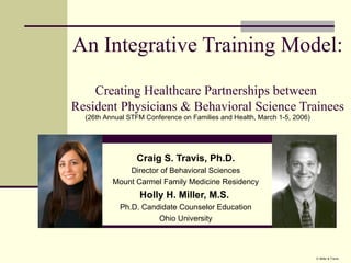 An Integrative Training Model:  Creating Healthcare Partnerships between  Resident Physicians & Behavioral Science Trainees Craig S. Travis, Ph.D. Director of Behavioral Sciences Mount Carmel Family Medicine Residency Holly H. Miller, M.S.   Ph.D. Candidate Counselor Education Ohio University (26th Annual STFM Conference on Families and Health, March 1-5, 2006)  