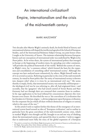 An international civilization?
Empire, internationalism and the crisis
of the mid-twentieth century
International Affairs 82, 3 (2006) 553–566 © The Royal Institute of International Affairs 2006
MARK MAZOWER*
Two decades after Martin Wight’s untimely death, his fertile blend of history and
internationalrelationsstillshapedtheintellectualagendaof theSchoolof European
Studies, and of the International Relations Subject Group, my joint homes when
I taught at the University of Sussex. The intimate relationship between European
history and our conceptions of international order was underlined by Wight in his
Power politics. As he writes there, the system of international politics that emerged
in Europe at the beginning of modern times, by spreading over other continents,
‘still provides the political framework of the world.’ Behind this system of states,
in Wight’s view, lay ‘a common culture’ which formed the basis for the expan-
sion and consolidation of something called ‘international society’. Although this
concept was later analysed more exhaustively by others, Wight himself made use
of it on several occasions. Referring in particular to the crisis of the mid-twentieth
century, he stated in Power politics that ‘the unity of international society is thrown
into sharpest relief when it is riven by an international civil war.’1
He seems
thereby to imply, ﬁrstly, that international society was essentially still European—
the ideological civil war he was referring to, after all, had originated there—and
secondly, that the ‘gangsters’ who had seized control of Soviet Russia and Nazi
Germany had not through their acts removed their countries from its conﬁnes.
In his 1940 application to his local tribunal for conscientious objectors this view
became even clearer. He described the war as ‘the convulsion of a civilization that
has forsaken its Christian origins—a divine judgement upon European civilization
for the corporate Sin [in which all share without distinction of religion or nation]
which is the cause of the war.’2
In this article I seek to explore further this theme of the emergence of an inter-
national system based around an idea of ‘European civilization’, and to outline in
particular how the great convulsion of the mid-twentieth century crisis, which
so marked Wight’s own thought and life, brought to an end one way of thinking
about the international system, and opened the door to another. I wish to suggest
that to understand more fully the story of the global expansion of a European
1
M. Wight, Power politics (New York: Holmes and Meier, 1978), p. 87.
2
Cited in M. Wight, System of states (Leicester: Leicester University Press,1977), p. 4.
* This article is a revised text of the Martin Wight lecture given at the University of Sussex on 24 November 2005.
 