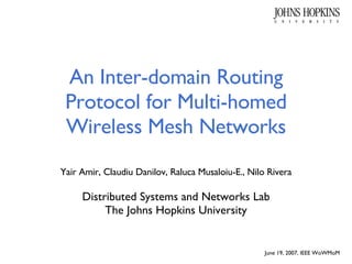 An Inter-domain Routing Protocol for Multi-homed Wireless Mesh Networks Yair Amir, Claudiu Danilov, Raluca Musaloiu-E., Nilo Rivera Distributed Systems and Networks Lab The Johns Hopkins University June 19, 2007, IEEE WoWMoM 