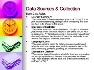 Data Sources & Collection Book Club Roles Literacy Luminary “ You show what is interesting about your book. Your job is to pick several outstanding passages from the reading and plan for them to be shared in the group.” Impressive Illustrator “ You create artwork to show main ideas. Your job is to draw a picture that shows the most important part of the plot, or what is happening. Try to find one scene in the section you just read that really changes the direction of the story, and make some artwork that depicts, or shows, that scene.” Language Lover “ You make reading easier by helping everyone understand what the author is saying. Your job is to be on the lookout for new, interesting, powerful, puzzling, or unfamiliar words.” Discussion Director “ You choose several questions about the book you are reading for your group to discuss the next time you meet as a book club. Your questions should have lots of possible answers, not just “yes” or “no.”” 