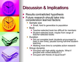 Discussion & Implications Results contradicted hypothesis Future research should take into consideration learned factors: Sample size Small, hard to generalize to population Book Teacher-selected book too difficult for members Student-selected book; maybe from range of teacher-selected books Duration Did not complete book (students encouraged to read in own time); paused during full-time student-teaching Allotting more time to complete action research Group dynamic Grouped with high-ability students. What if grouped with mixed-ability/ELL? Grouped with friends of equal level? 