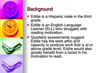 Background Eddie is a Hispanic male in the third grade.  Eddie is an English Language Learner (ELL) who struggles with reading motivation. Quarterly assessments suggest Eddie has the work ethic and capacity to produce work that is at or above grade level, Eddie would also greatly benefit from a boost in his motivation to read.  