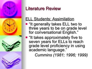 Literature Review ELL Students: Assimilation “ It generally takes ELL two to three years to be on grade level for conversational English.” “ It takes approximately five to seven years for ELLs to reach grade level proficiency in using academic language.” Cummins (1981; 1996; 1999) 