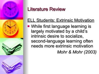 Literature Review ELL Students: Extrinsic Motivation While first language learning is largely motivated by a child’s intrinsic desire to socialize, second-language learning often needs more extrinsic motivation Mohr & Mohr (2003) 