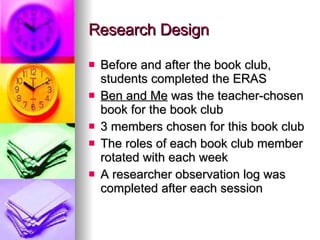 Rese ar ch Design Before and after the book club, students completed the ERAS Ben and Me  was the teacher-chosen book for the book club 3 members chosen for this book club The roles of each book club member rotated with each week A researcher observation log was completed after each session 