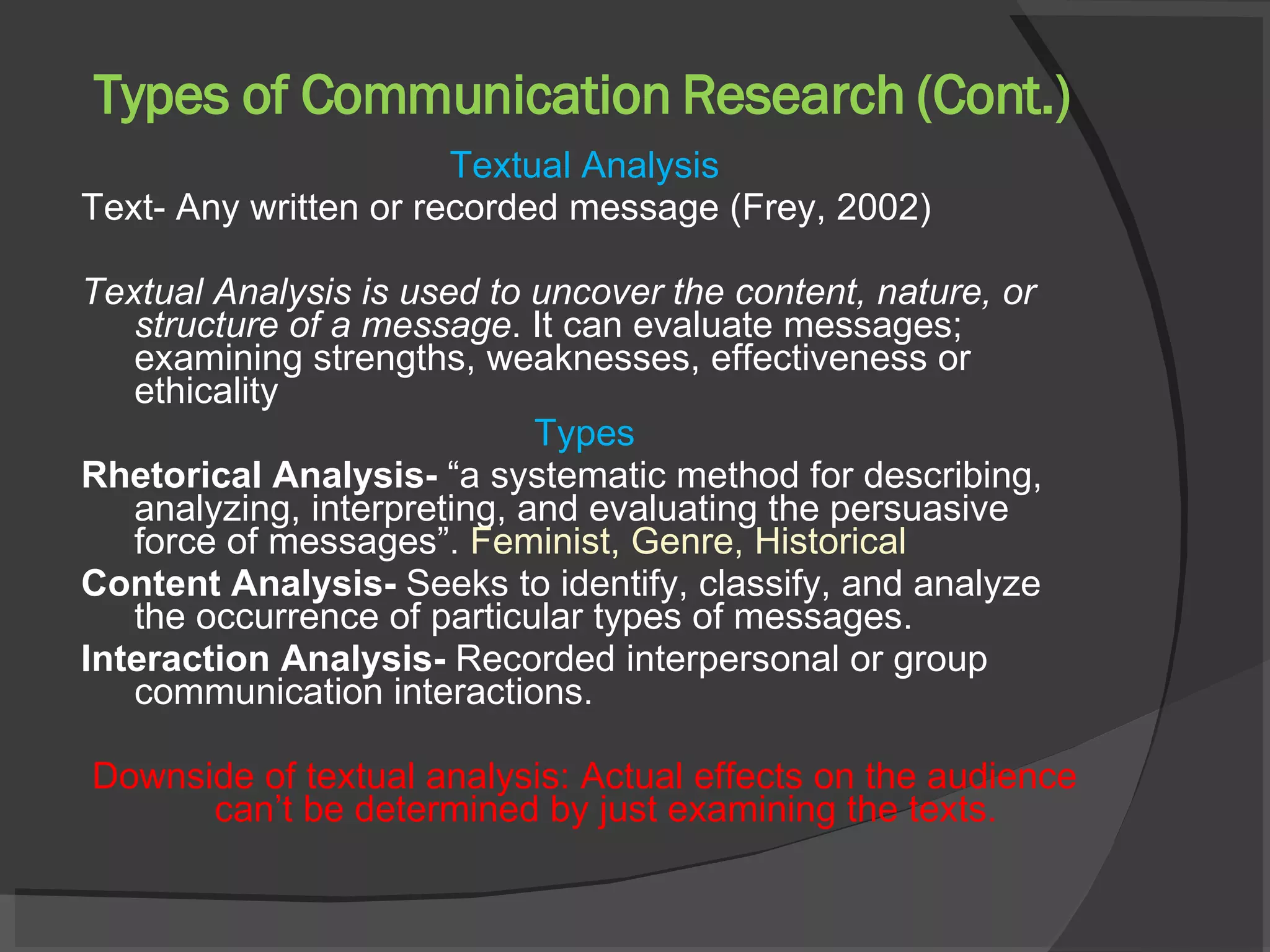 Types of Communication Research (Cont.) Textual Analysis Text- Any written or recorded message (Frey, 2002) Textual Analysis is used to uncover the content, nature, or structure of a message . It can evaluate messages; examining strengths, weaknesses, effectiveness or ethicality  Types Rhetorical Analysis-  “a systematic method for describing, analyzing, interpreting, and evaluating the persuasive force of messages”.  Feminist, Genre, Historical Content Analysis-  Seeks to identify, classify, and analyze the occurrence of particular types of messages. Interaction Analysis-  Recorded interpersonal or group communication interactions.  Downside of textual analysis: Actual effects on the audience can’t be determined by just examining the texts.  