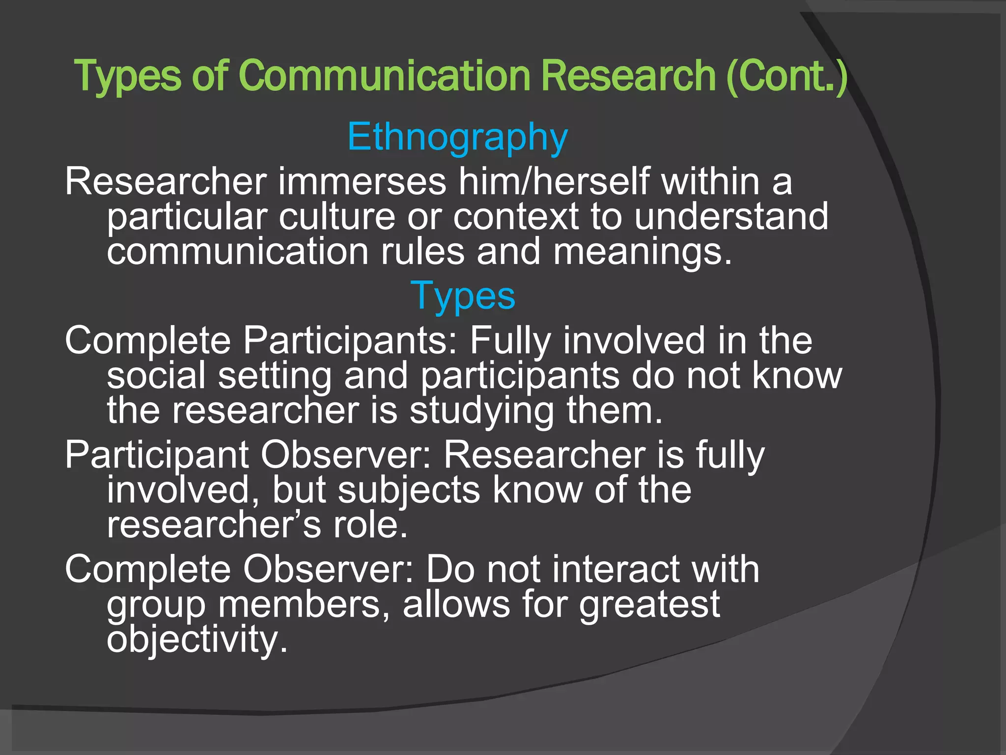 Types of Communication Research (Cont.) Ethnography  Researcher immerses him/herself within a particular culture or context to understand communication rules and meanings.  Types Complete Participants: Fully involved in the social setting and participants do not know the researcher is studying them. Participant Observer: Researcher is fully involved, but subjects know of the researcher’s role. Complete Observer: Do not interact with group members, allows for greatest objectivity.  
