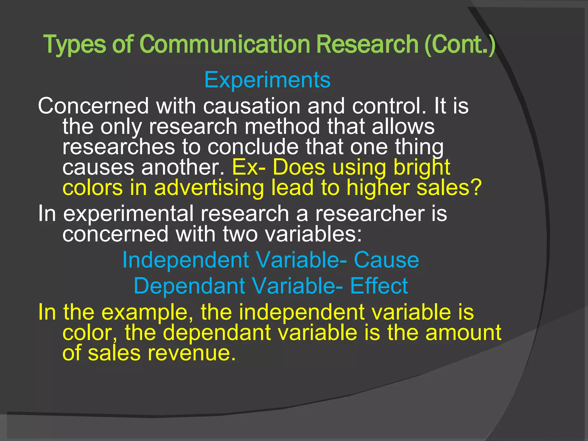 Types of Communication Research (Cont.) Experiments  Concerned with causation and control. It is the only research method that allows researches to conclude that one thing causes another.  Ex- Does using bright colors in advertising lead to higher sales? In experimental research a researcher is concerned with two variables: Independent Variable- Cause Dependant Variable- Effect In the example, the independent variable is color, the dependant variable is the amount of sales revenue. 