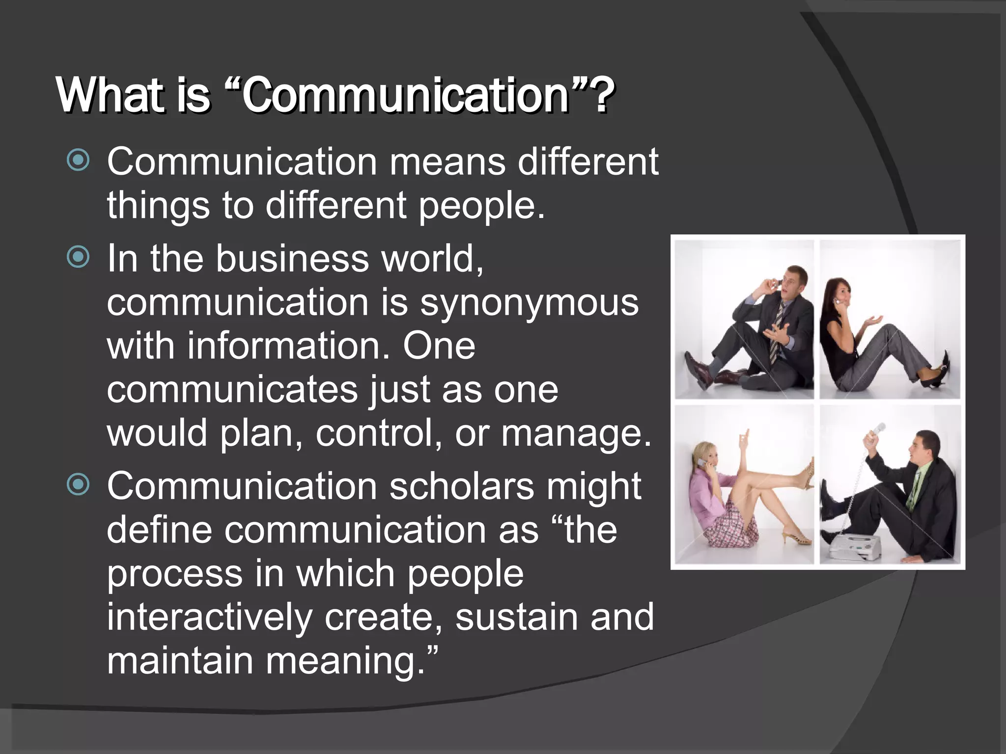 What is “Communication”? Communication means different things to different people.  In the business world, communication is synonymous with information. One communicates just as one would plan, control, or manage. Communication scholars might define communication as “the process in which people interactively create, sustain and maintain meaning.” 