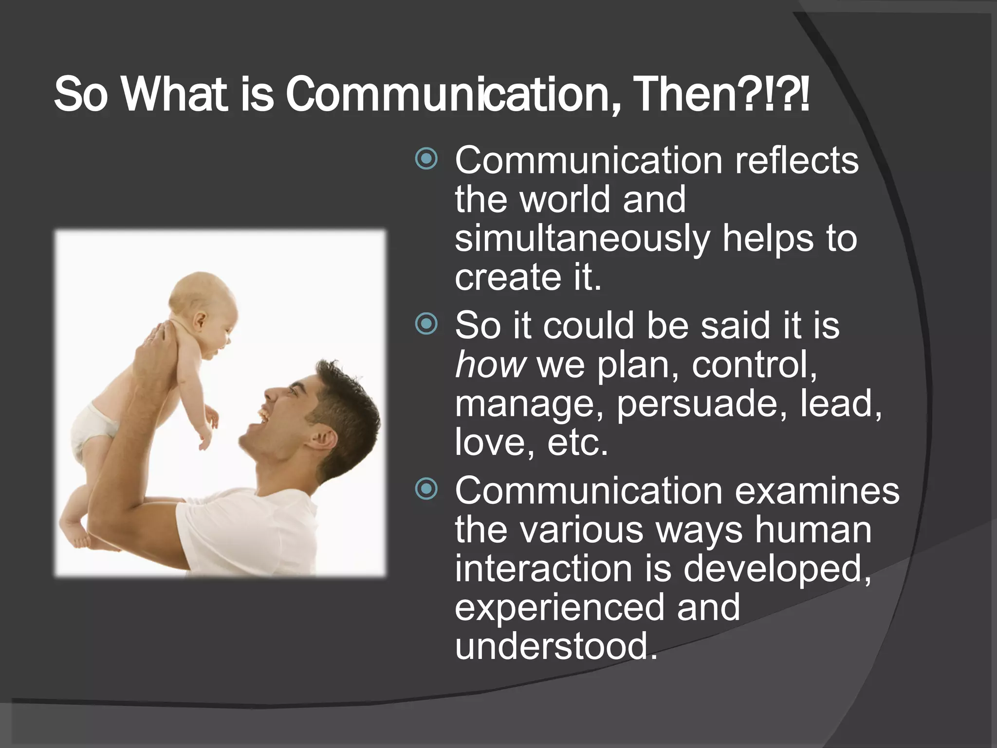 So What is Communication, Then?!?! Communication reflects the world and simultaneously helps to create it. So it could be said it is  how  we plan, control, manage, persuade, lead, love, etc. Communication examines the various ways human interaction is developed, experienced and understood.  