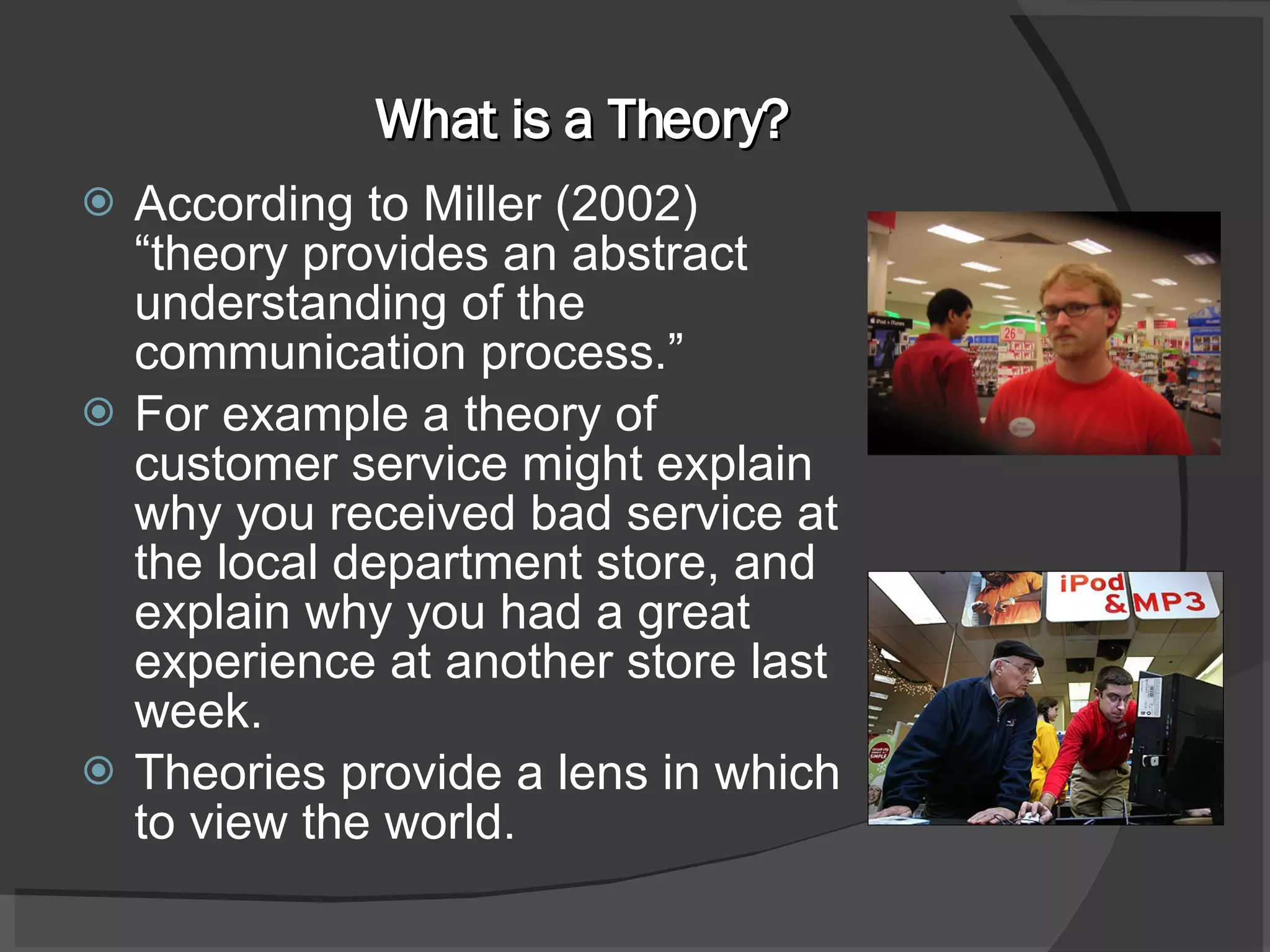 What is a Theory? According to Miller (2002) “theory provides an abstract understanding of the communication process.” For example a theory of customer service might explain why you received bad service at the local department store, and explain why you had a great experience at another store last week. Theories provide a lens in which to view the world. 