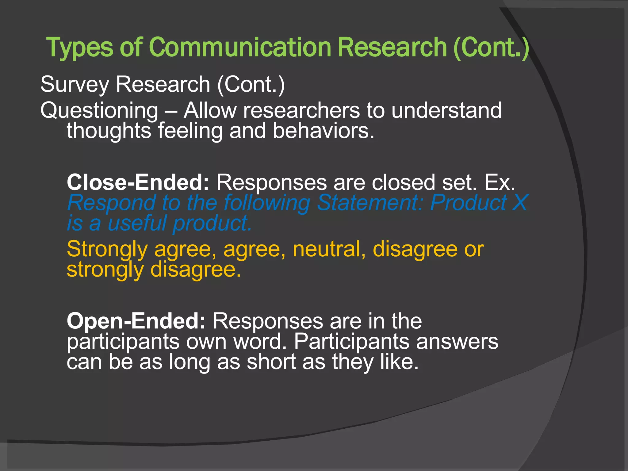 Types of Communication Research (Cont.) Survey Research (Cont.) Questioning – Allow researchers to understand thoughts feeling and behaviors. Close-Ended:  Responses are closed set. Ex.  Respond to the following Statement: Product X is a useful product.   Strongly agree, agree, neutral, disagree or strongly disagree. Open-Ended:  Responses are in the participants own word. Participants answers can be as long as short as they like. 