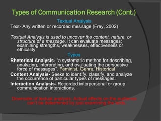 Types of Communication Research (Cont.) Textual Analysis Text- Any written or recorded message (Frey, 2002) Textual Analysis is used to uncover the content, nature, or structure of a message . It can evaluate messages; examining strengths, weaknesses, effectiveness or ethicality  Types Rhetorical Analysis-  “a systematic method for describing, analyzing, interpreting, and evaluating the persuasive force of messages”.  Feminist, Genre, Historical Content Analysis-  Seeks to identify, classify, and analyze the occurrence of particular types of messages. Interaction Analysis-  Recorded interpersonal or group communication interactions.  Downside of textual analysis: Actual effects on the audience can’t be determined by just examining the texts.  
