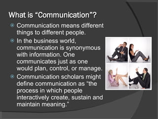 What is “Communication”? Communication means different things to different people.  In the business world, communication is synonymous with information. One communicates just as one would plan, control, or manage. Communication scholars might define communication as “the process in which people interactively create, sustain and maintain meaning.” 
