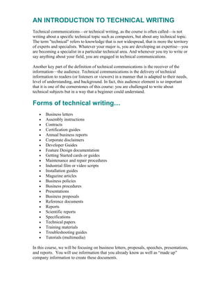AN INTRODUCTION TO TECHNICAL WRITING
Technical communications—or technical writing, as the course is often called—is not
writing about a specific technical topic such as computers, but about any technical topic.
The term "technical" refers to knowledge that is not widespread, that is more the territory
of experts and specialists. Whatever your major is, you are developing an expertise—you
are becoming a specialist in a particular technical area. And whenever you try to write or
say anything about your field, you are engaged in technical communications.
Another key part of the definition of technical communications is the receiver of the
information—the audience. Technical communications is the delivery of technical
information to readers (or listeners or viewers) in a manner that is adapted to their needs,
level of understanding, and background. In fact, this audience element is so important
that it is one of the cornerstones of this course: you are challenged to write about
technical subjects but in a way that a beginner could understand.
Forms of technical writing…
• Business letters
• Assembly instructions
• Contracts
• Certification guides
• Annual business reports
• Corporate disclaimers
• Developer Guides
• Feature Design documentation
• Getting Started cards or guides
• Maintenance and repair procedures
• Industrial film or video scripts
• Installation guides
• Magazine articles
• Business policies
• Business procedures
• Presentations
• Business proposals
• Reference documents
• Reports
• Scientific reports
• Specifications
• Technical papers
• Training materials
• Troubleshooting guides
• Tutorials (multimedia)
In this course, we will be focusing on business letters, proposals, speeches, presentations,
and reports. You will use information that you already know as well as “made up”
company information to create these documents.
 