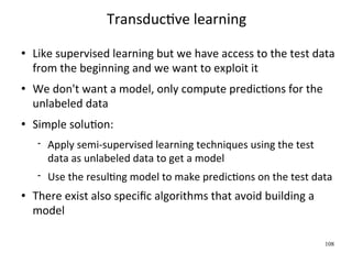 TransducWve learning
   Like supervised learning but we have access to the test data 
    from the beginning and we want to exploit it
   We don't want a model, only compute predicWons for the 
    unlabeled data
   Simple soluWon:
        Apply semi‐supervised learning techniques using the test 
         data as unlabeled data to get a model
        Use the resulWng model to make predicWons on the test data
   There exist also speciﬁc algorithms that avoid building a 
    model

                                                                     108
 