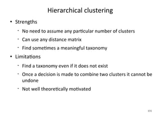 Hierarchical clustering
   Strengths
       No need to assume any parWcular number of clusters
       Can use any distance matrix
       Find someWmes a meaningful taxonomy
   LimitaWons
       Find a taxonomy even if it does not exist
       Once a decision is made to combine two clusters it cannot be 
        undone
       Not well theoreWcally moWvated



                                                                  131
 