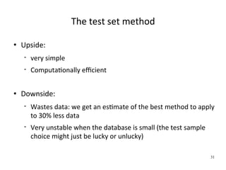 The test set method

   Upside:
       very simple
       ComputaWonally eﬃcient


   Downside:
       Wastes data: we get an esWmate of the best method to apply 
        to 30% less data
       Very unstable when the database is small (the test sample 
        choice might just be lucky or unlucky)

                                                                     31
 