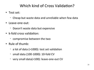 Which kind of Cross ValidaWon?
   Test set:
        Cheap but waste data and unreliable when few data
   Leave‐one‐out:
        Doesn't waste data but expensive
   k‐fold cross validaWon:
        compromise between the two
   Rule of thumb:
        a lot of data (>1000): test set validaWon
        small data (100‐1000): 10‐fold CV
        very small data(<100): leave‐one‐out CV
                                                             35
 