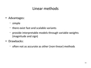 Linear methods

   Advantages:
       simple
       there exist fast and scalable variants
       provide interpretable models through variable weights 
        (magnitude and sign)
   Drawbacks:
       oFen not as accurate as other (non‐linear) methods




                                                                 53
 
