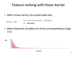 Feature ranking with linear kernel

     With a linear kernel, the model looks like:
                       C1 if w0+w1*x1+w2*x2+...+wK*xK>0
    h(x1,x2,...,xK)=
                       C2 otherwise

     Most important variables are those corresponding to large  
      |wi|

        100
|w|      80

         60

         40

         20

          0


                                      variables
                                                               71
 