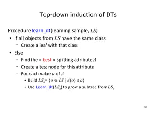 Top‐down inducWon of DTs

Procedure learn_dt(learning sample, LS)
  If all objects from LS have the same class

        Create a leaf with that class
   Else
        Find the « best » spliYng aXribute A
        Create a test node for this aXribute
        For each value a of A
              Build LSa= {o  LS | A(o) is a}
              Use Learn_dt(LSa) to grow a subtree from LSa.



                                                               80
 