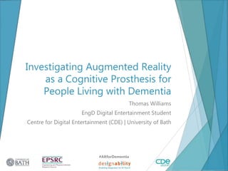 Investigating Augmented Reality
as a Cognitive Prosthesis for
People Living with Dementia
Thomas Williams
EngD Digital Entertainment Student
Centre for Digital Entertainment (CDE) | University of Bath
#ARforDementia
1
 