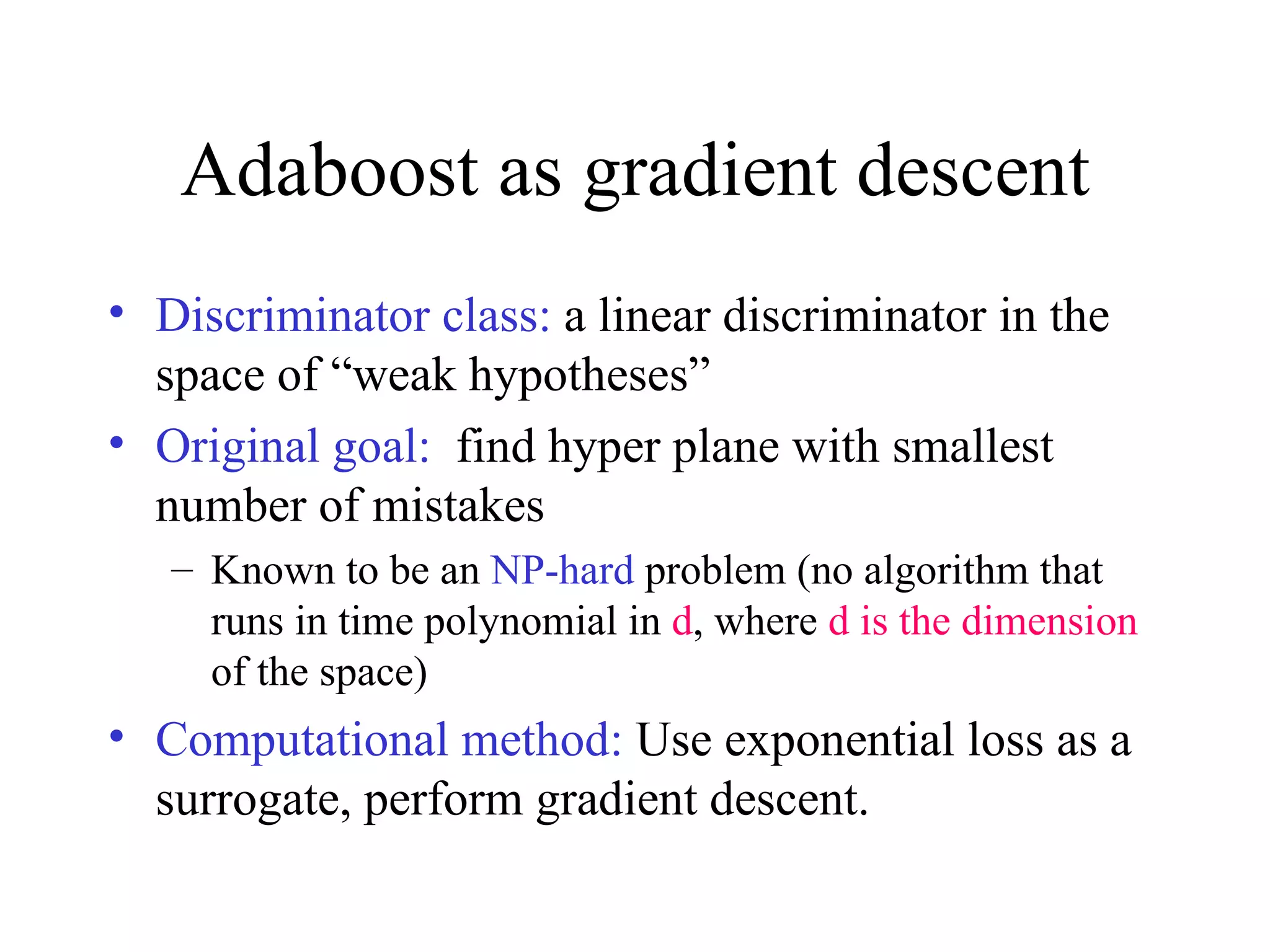 Adaboost as gradient descent Discriminator class:  a linear discriminator in the space of “weak hypotheses” Original goal:   find hyper plane with smallest number of mistakes  Known to be an  NP-hard  problem (no algorithm that runs in time polynomial in  d , where  d is the dimension  of the space) Computational method:  Use exponential loss as a surrogate, perform gradient descent. 