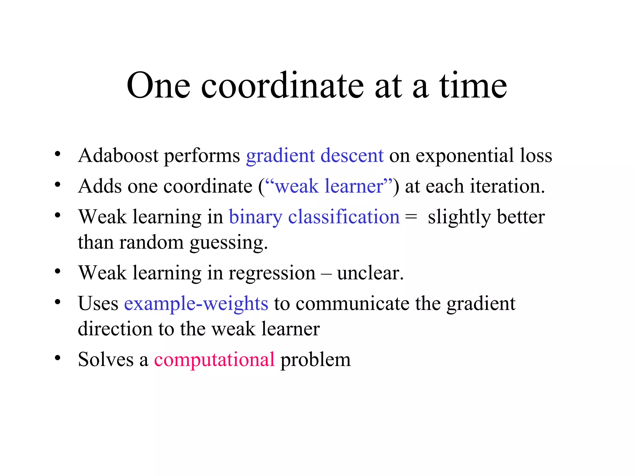 One coordinate at a time Adaboost performs  gradient descent  on exponential loss Adds one coordinate ( “weak learner” ) at each iteration. Weak learning in  binary classification  =  slightly better than random guessing.  Weak learning in regression – unclear. Uses  example-weights  to communicate the gradient direction to the weak learner Solves a  computational  problem 