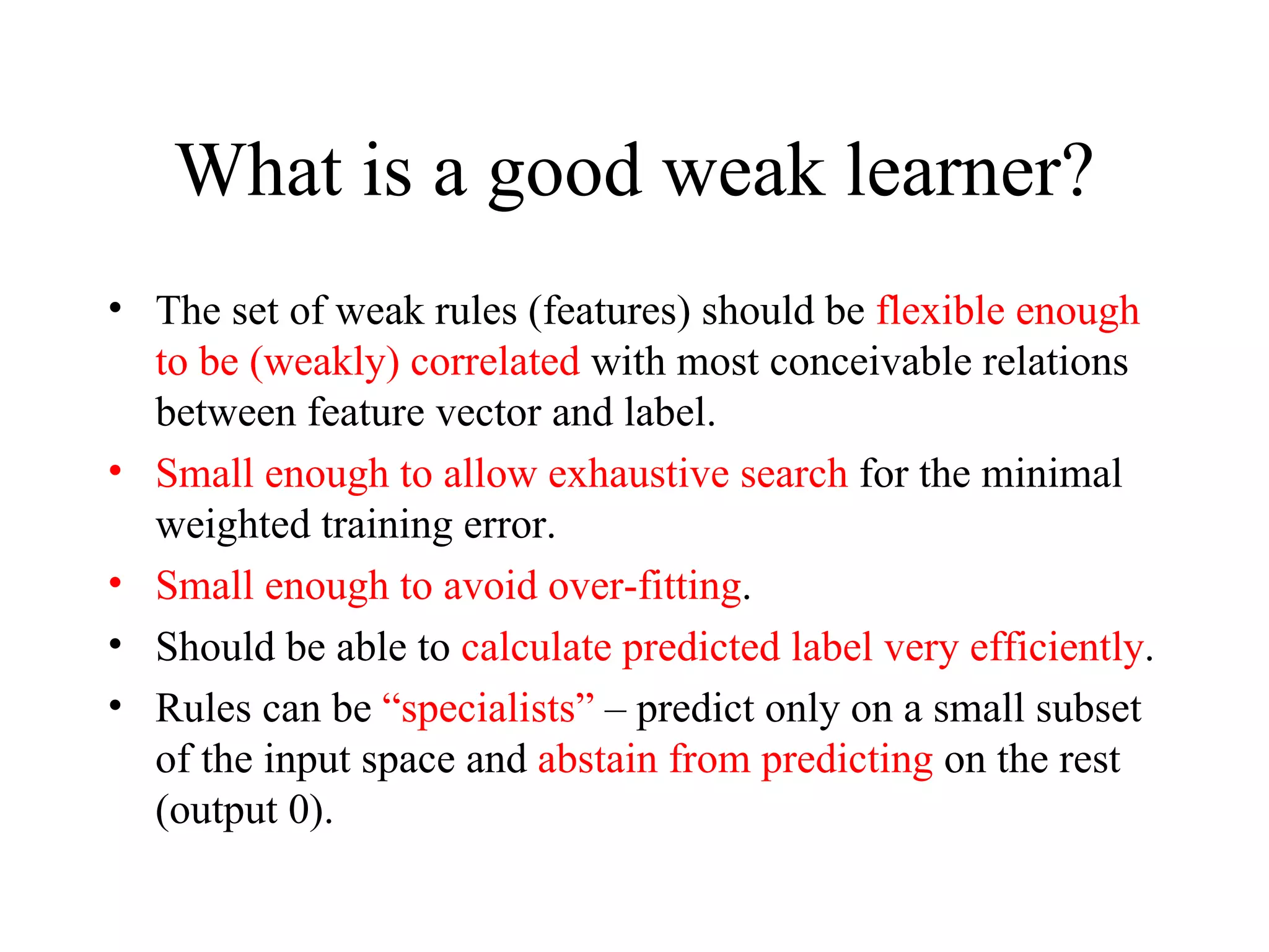 What is a good weak learner? The set of weak rules (features) should be  flexible enough to be (weakly) correlated  with most conceivable relations between feature vector and label. Small enough to allow exhaustive search  for the minimal weighted training error. Small enough to avoid over-fitting . Should be able to  calculate predicted label very efficiently . Rules can be  “specialists”  – predict only on a small subset of the input space and  abstain from predicting  on the rest (output 0).  