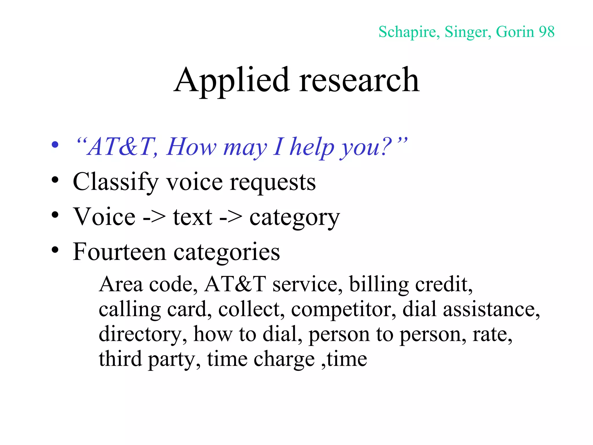 Applied research “ AT&T, How may I help you?” Classify voice requests Voice -> text -> category Fourteen categories Area code, AT&T service, billing credit,  calling card, collect, competitor, dial assistance, directory, how to dial, person to person, rate, third party, time charge ,time Schapire, Singer, Gorin 98 