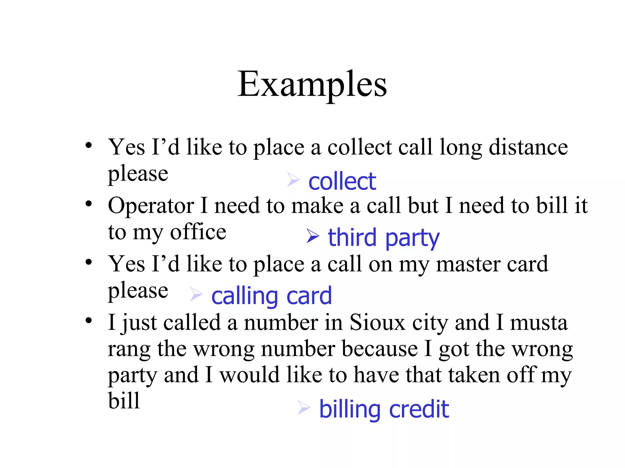 Yes I’d like to place a collect call long distance please Operator I need to make a call but I need to bill it to my office  Yes I’d like to place a call on my master card please  I just called a number in Sioux city and I musta rang the wrong number because I got the wrong party and I would like to have that taken off my bill Examples collect third party billing credit calling card 