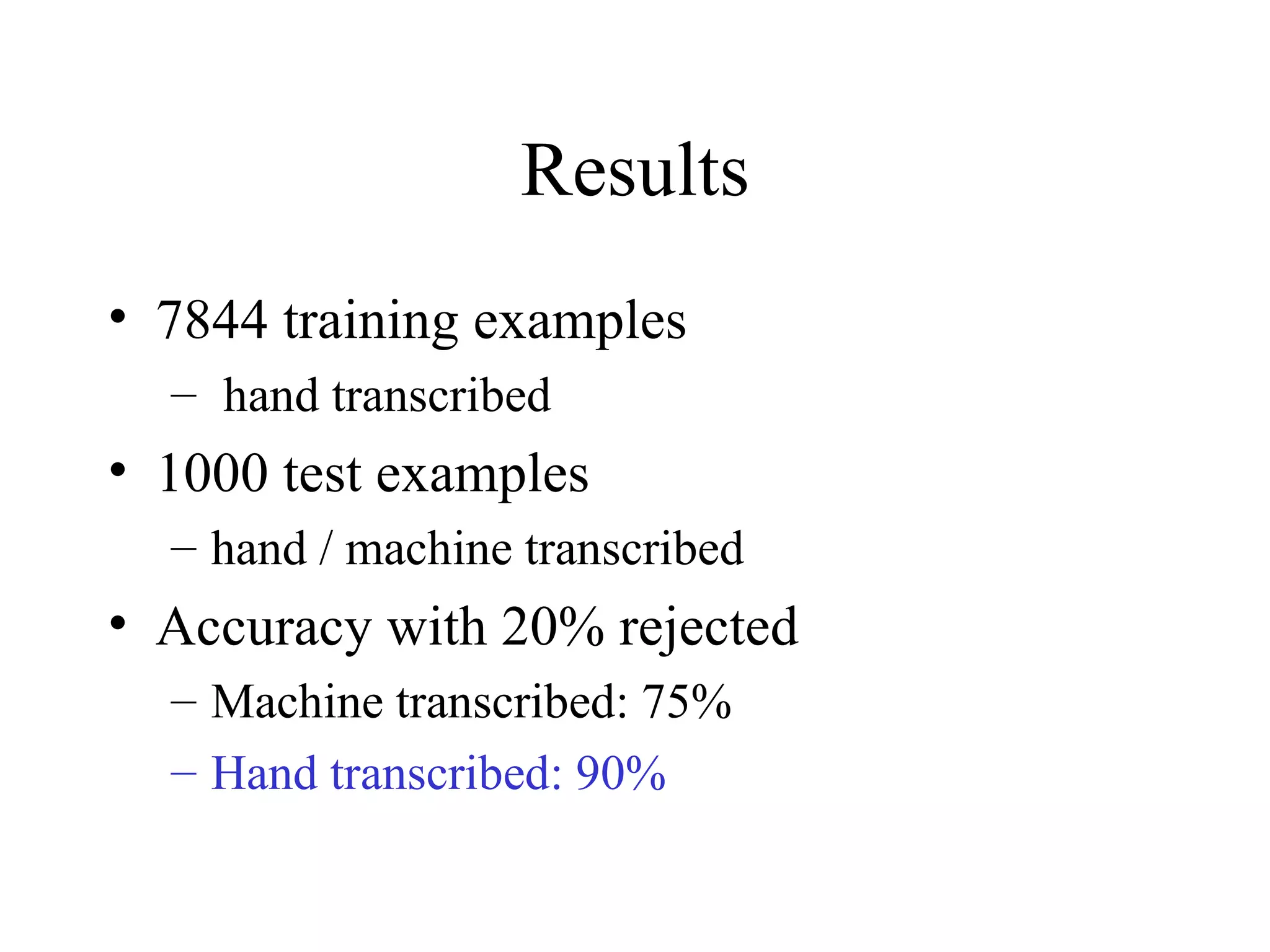 Results 7844 training examples hand transcribed 1000 test examples hand / machine transcribed Accuracy with 20% rejected Machine transcribed: 75% Hand transcribed: 90% 