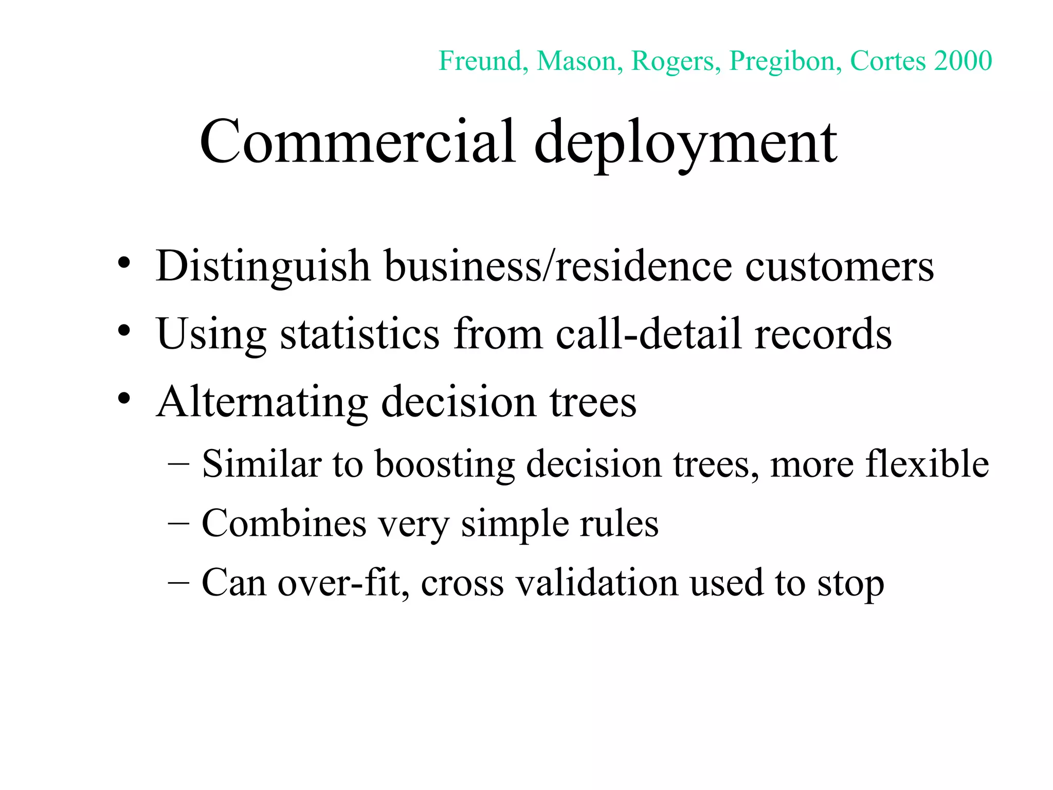 Commercial deployment  Distinguish business/residence customers Using statistics from call-detail records Alternating decision trees Similar to boosting decision trees, more flexible Combines very simple rules Can over-fit, cross validation used to stop Freund, Mason, Rogers, Pregibon, Cortes 2000 