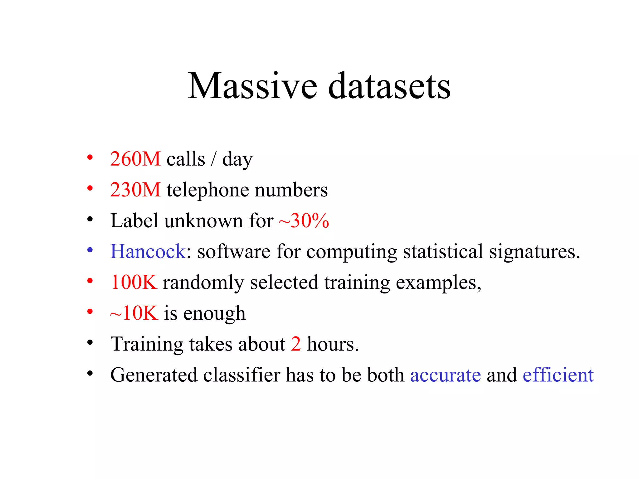 Massive datasets 260M  calls / day 230M  telephone numbers Label unknown for  ~30% Hancock : software for computing statistical signatures. 100K  randomly selected training examples,  ~10K  is enough Training takes about  2  hours. Generated classifier has to be both  accurate   and  efficient 