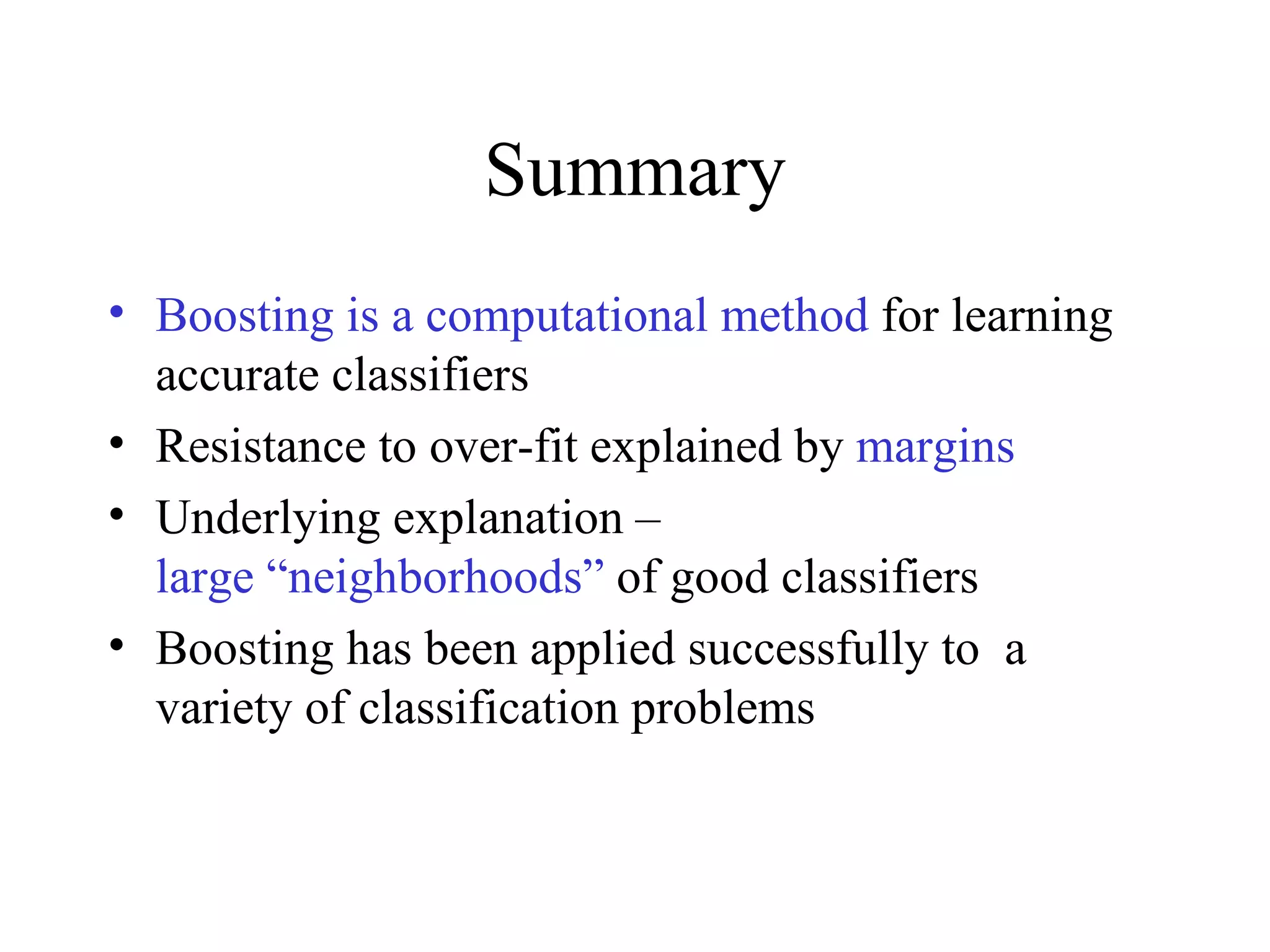 Summary Boosting is a computational method  for learning accurate classifiers Resistance to over-fit explained by  margins Underlying explanation –  large “neighborhoods”  of good classifiers Boosting has been applied successfully to  a variety of classification problems 