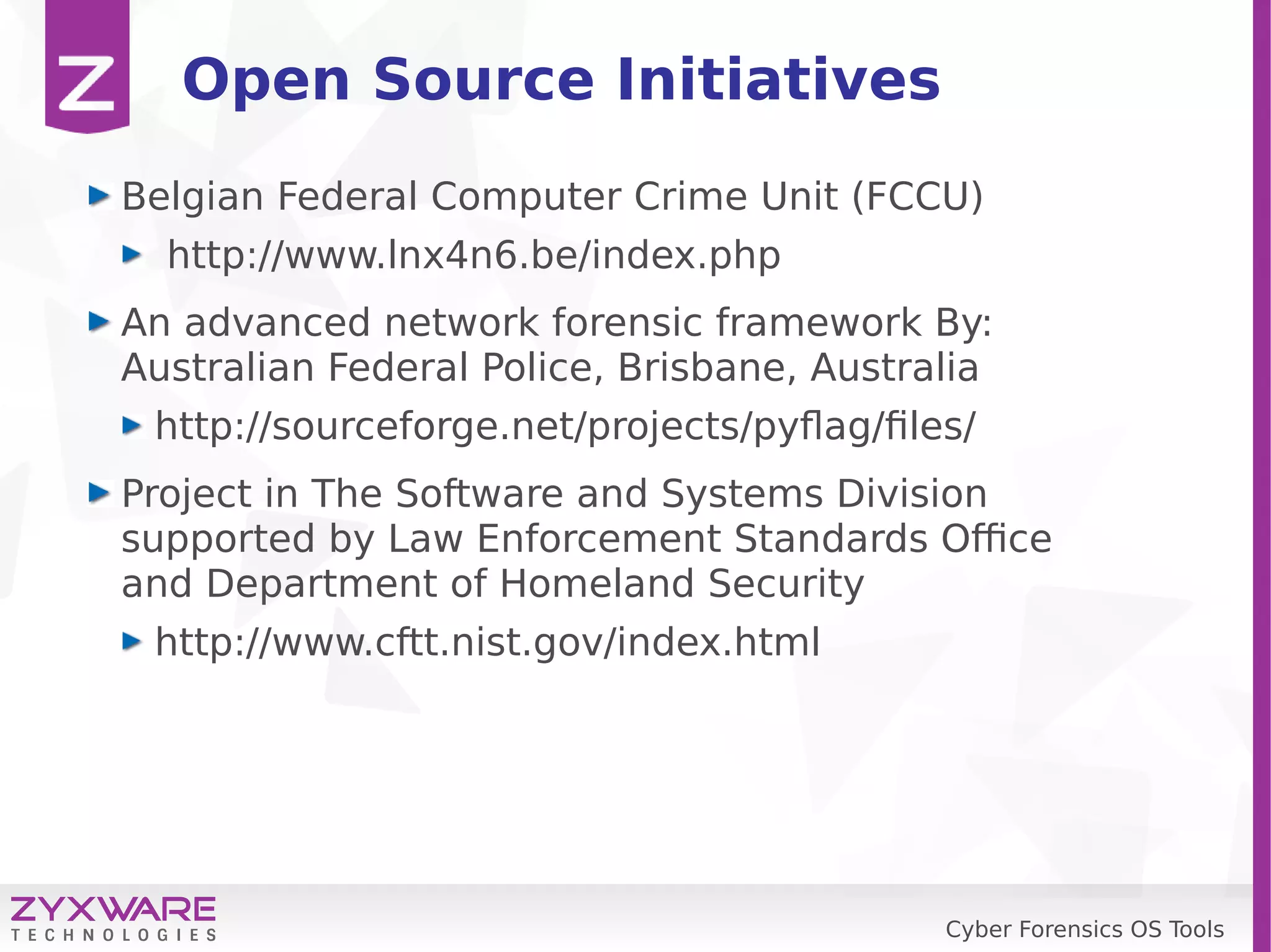 Cyber Forensics OS Tools
Open Source Initiatives
Belgian Federal Computer Crime Unit (FCCU)
http://www.lnx4n6.be/index.php
An advanced network forensic framework By:
Australian Federal Police, Brisbane, Australia
http://sourceforge.net/projects/pyflag/files/
Project in The Software and Systems Division
supported by Law Enforcement Standards Office
and Department of Homeland Security
http://www.cftt.nist.gov/index.html
 