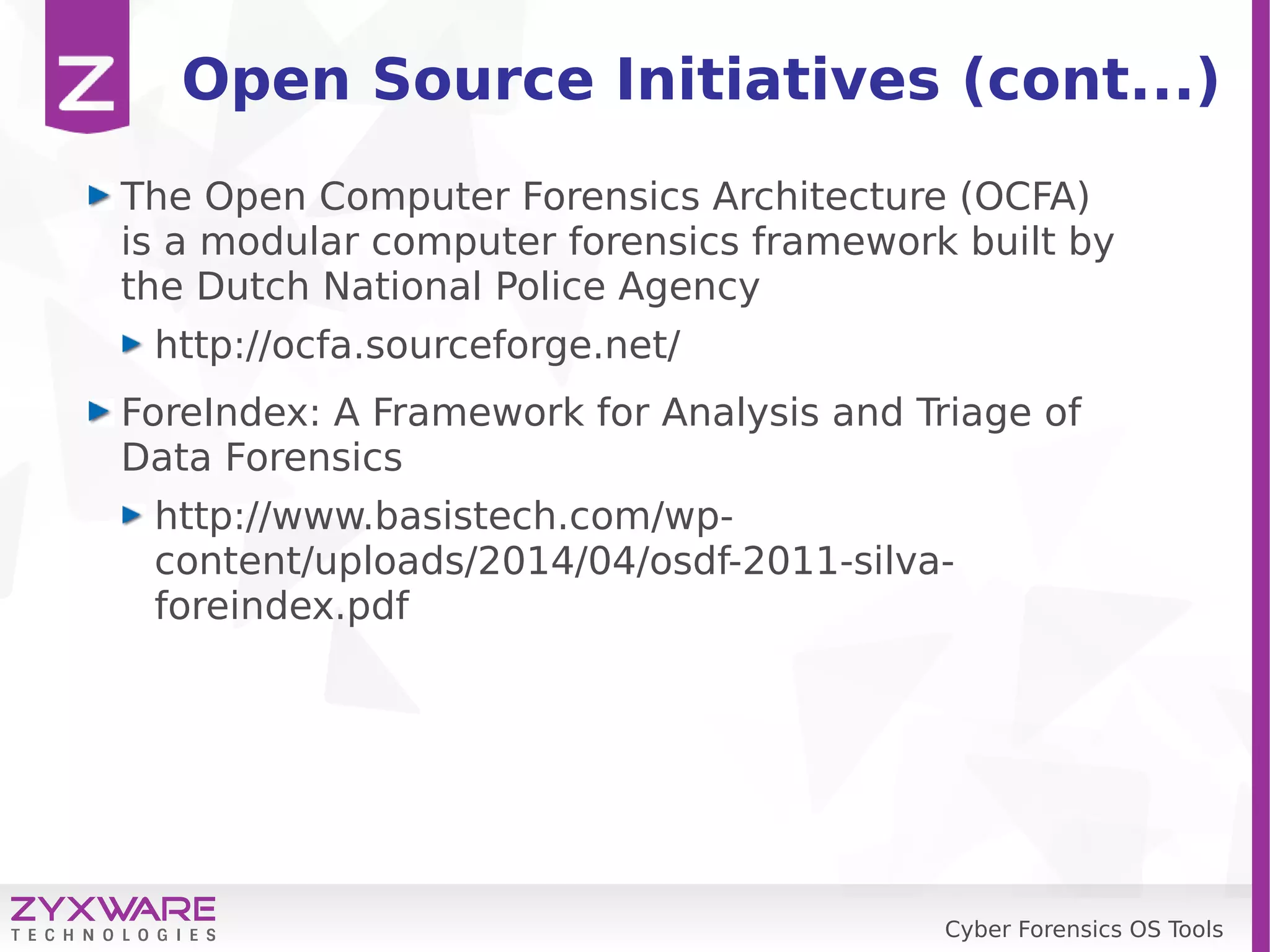 Cyber Forensics OS Tools
Open Source Initiatives (cont...)
The Open Computer Forensics Architecture (OCFA)
is a modular computer forensics framework built by
the Dutch National Police Agency
http://ocfa.sourceforge.net/
ForeIndex: A Framework for Analysis and Triage of
Data Forensics
http://www.basistech.com/wp-
content/uploads/2014/04/osdf-2011-silva-
foreindex.pdf
 