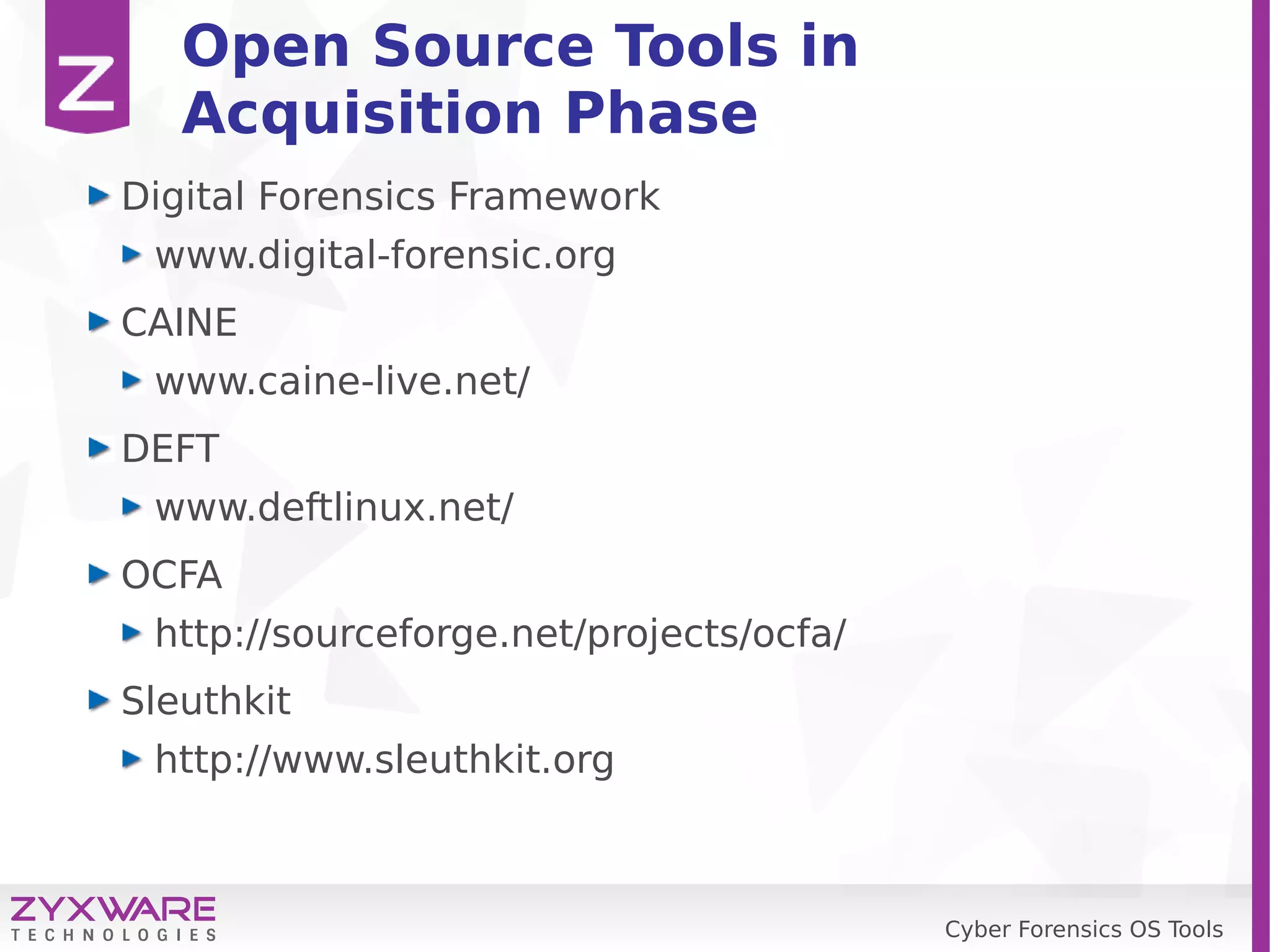 Cyber Forensics OS Tools
Open Source Tools in
Acquisition Phase
Digital Forensics Framework
www.digital-forensic.org
CAINE
www.caine-live.net/
DEFT
www.deftlinux.net/
OCFA
http://sourceforge.net/projects/ocfa/
Sleuthkit
http://www.sleuthkit.org
 