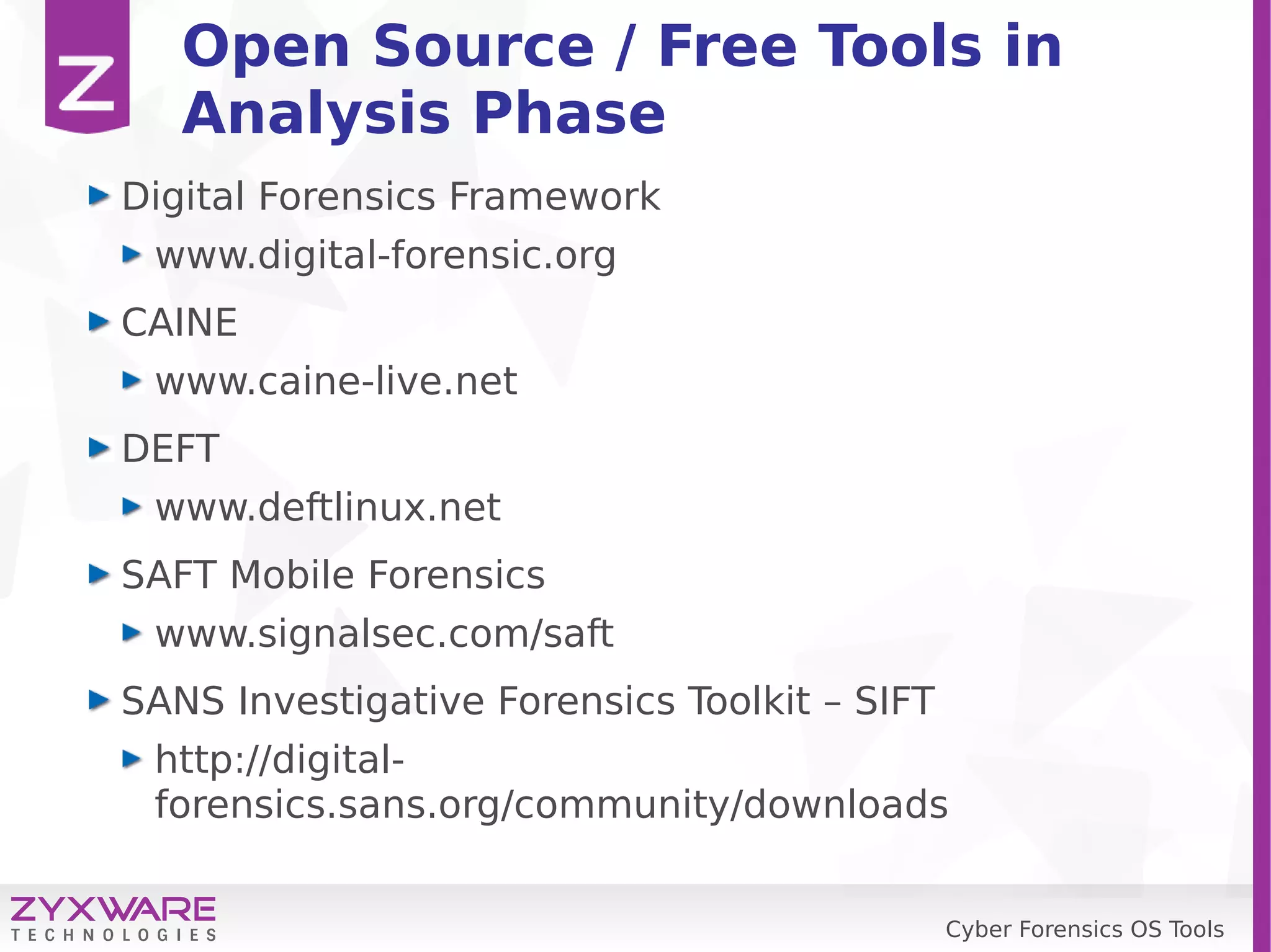 Cyber Forensics OS Tools
Open Source / Free Tools in
Analysis Phase
Digital Forensics Framework
www.digital-forensic.org
CAINE
www.caine-live.net
DEFT
www.deftlinux.net
SAFT Mobile Forensics
www.signalsec.com/saft
SANS Investigative Forensics Toolkit – SIFT
http://digital-
forensics.sans.org/community/downloads
 