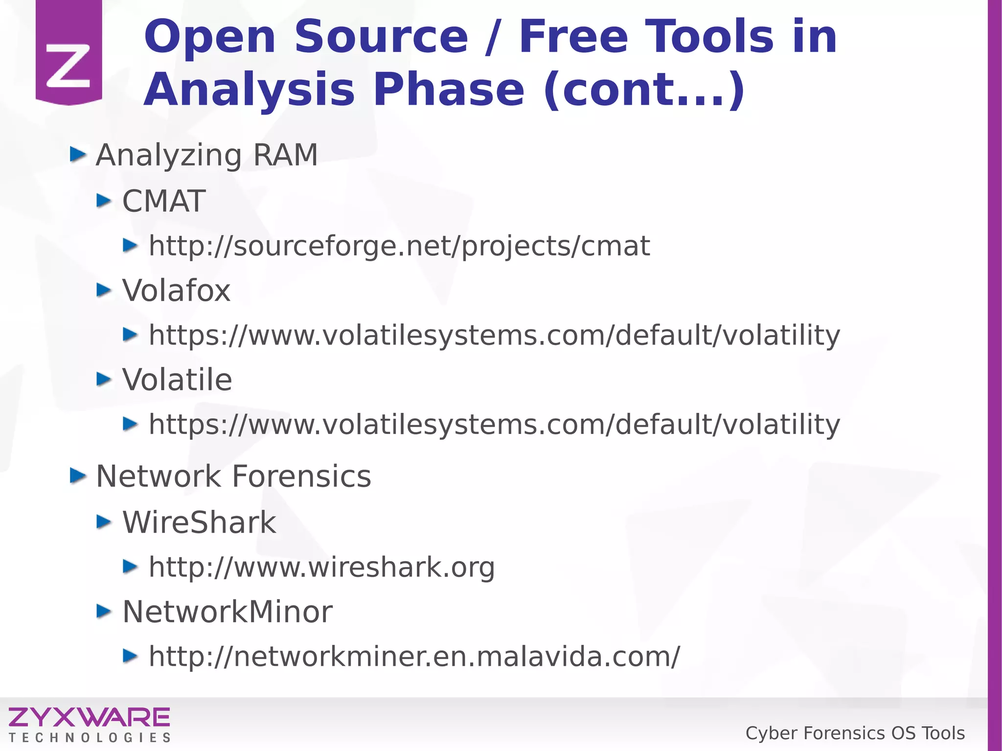Cyber Forensics OS Tools
Open Source / Free Tools in
Analysis Phase (cont...)
Analyzing RAM
CMAT
http://sourceforge.net/projects/cmat
Volafox
https://www.volatilesystems.com/default/volatility
Volatile
https://www.volatilesystems.com/default/volatility
Network Forensics
WireShark
http://www.wireshark.org
NetworkMinor
http://networkminer.en.malavida.com/
 