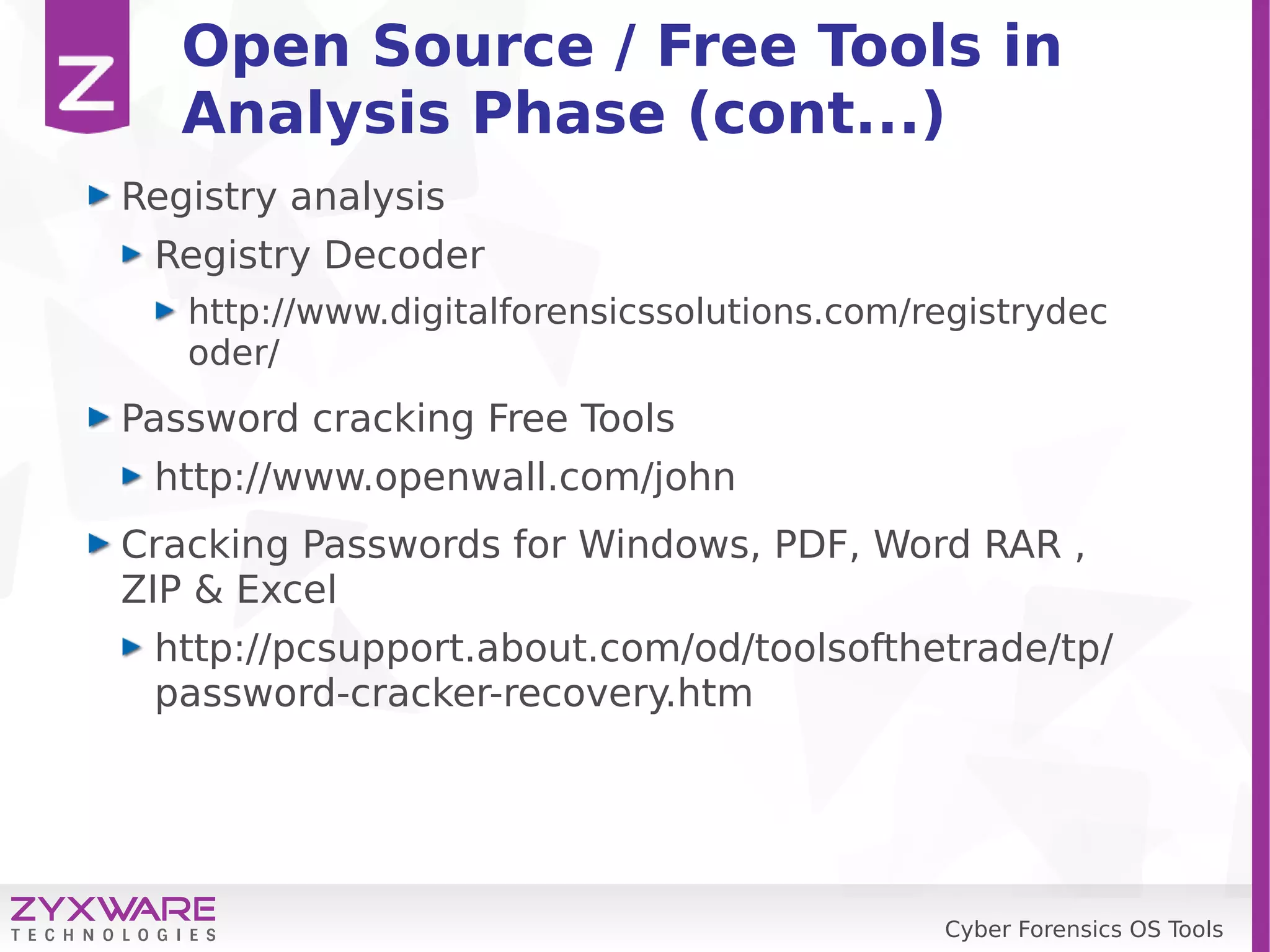 Cyber Forensics OS Tools
Open Source / Free Tools in
Analysis Phase (cont...)
Registry analysis
Registry Decoder
http://www.digitalforensicssolutions.com/registrydec
oder/
Password cracking Free Tools
http://www.openwall.com/john
Cracking Passwords for Windows, PDF, Word RAR ,
ZIP & Excel
http://pcsupport.about.com/od/toolsofthetrade/tp/
password-cracker-recovery.htm
 