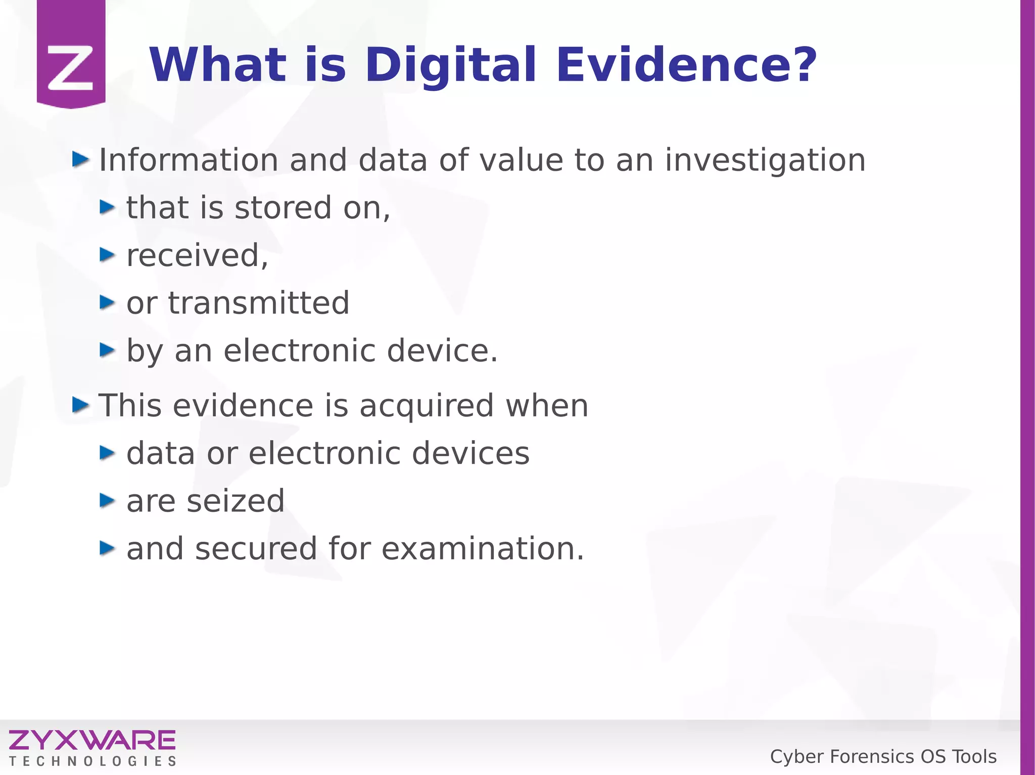 Cyber Forensics OS Tools
What is Digital Evidence?
Information and data of value to an investigation
that is stored on,
received,
or transmitted
by an electronic device.
This evidence is acquired when
data or electronic devices
are seized
and secured for examination.
 